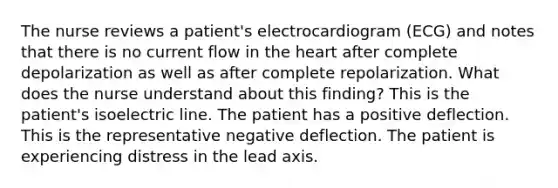 The nurse reviews a patient's electrocardiogram (ECG) and notes that there is no current flow in the heart after complete depolarization as well as after complete repolarization. What does the nurse understand about this finding? This is the patient's isoelectric line. The patient has a positive deflection. This is the representative negative deflection. The patient is experiencing distress in the lead axis.