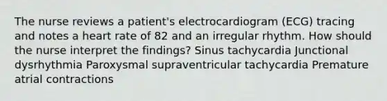 The nurse reviews a patient's electrocardiogram (ECG) tracing and notes a heart rate of 82 and an irregular rhythm. How should the nurse interpret the findings? Sinus tachycardia Junctional dysrhythmia Paroxysmal supraventricular tachycardia Premature atrial contractions