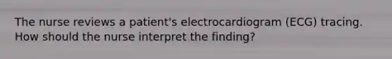 The nurse reviews a patient's electrocardiogram (ECG) tracing. How should the nurse interpret the finding?