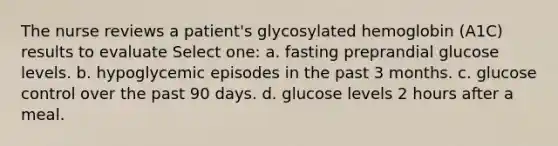 The nurse reviews a patient's glycosylated hemoglobin (A1C) results to evaluate Select one: a. fasting preprandial glucose levels. b. hypoglycemic episodes in the past 3 months. c. glucose control over the past 90 days. d. glucose levels 2 hours after a meal.