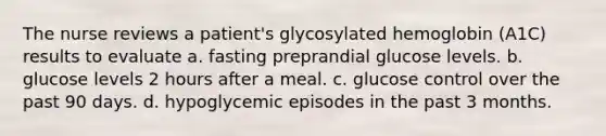 The nurse reviews a patient's glycosylated hemoglobin (A1C) results to evaluate a. fasting preprandial glucose levels. b. glucose levels 2 hours after a meal. c. glucose control over the past 90 days. d. hypoglycemic episodes in the past 3 months.