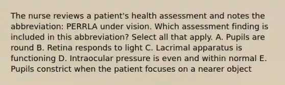 The nurse reviews a patient's health assessment and notes the abbreviation: PERRLA under vision. Which assessment finding is included in this abbreviation? Select all that apply. A. Pupils are round B. Retina responds to light C. Lacrimal apparatus is functioning D. Intraocular pressure is even and within normal E. Pupils constrict when the patient focuses on a nearer object