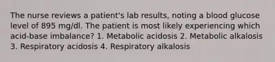 The nurse reviews a patient's lab results, noting a blood glucose level of 895 mg/dl. The patient is most likely experiencing which acid-base imbalance? 1. Metabolic acidosis 2. Metabolic alkalosis 3. Respiratory acidosis 4. Respiratory alkalosis