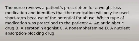 The nurse reviews a patient's prescription for a weight loss medication and identifies that the medication will only be used short-term because of the potential for abuse. Which type of medication was prescribed to the patient? A. An antidiabetic drug B. A serotonin agonist C. A nonamphetamine D. A nutrient absorption-blocking drug