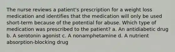 The nurse reviews a patient's prescription for a weight loss medication and identifies that the medication will only be used short-term because of the potential for abuse. Which type of medication was prescribed to the patient? a. An antidiabetic drug b. A serotonin agonist c. A nonamphetamine d. A nutrient absorption-blocking drug