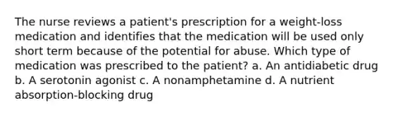 The nurse reviews a patient's prescription for a weight-loss medication and identifies that the medication will be used only short term because of the potential for abuse. Which type of medication was prescribed to the patient? a. An antidiabetic drug b. A serotonin agonist c. A nonamphetamine d. A nutrient absorption-blocking drug