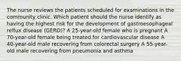 The nurse reviews the patients scheduled for examinations in the community clinic. Which patient should the nurse identify as having the highest risk for the development of gastroesophageal reflux disease (GERD)? A 25-year-old female who is pregnant A 70-year-old female being treated for cardiovascular disease A 40-year-old male recovering from colorectal surgery A 55-year-old male recovering from pneumonia and asthma