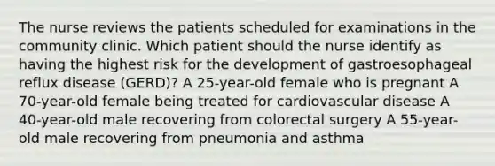 The nurse reviews the patients scheduled for examinations in the community clinic. Which patient should the nurse identify as having the highest risk for the development of gastroesophageal reflux disease (GERD)? A 25-year-old female who is pregnant A 70-year-old female being treated for cardiovascular disease A 40-year-old male recovering from colorectal surgery A 55-year-old male recovering from pneumonia and asthma