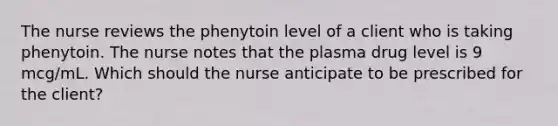 The nurse reviews the phenytoin level of a client who is taking phenytoin. The nurse notes that the plasma drug level is 9 mcg/mL. Which should the nurse anticipate to be prescribed for the client?