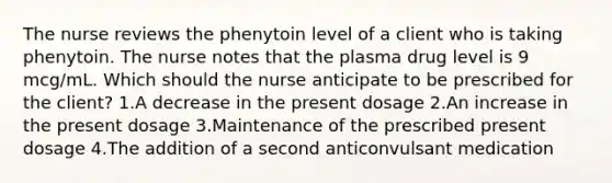 The nurse reviews the phenytoin level of a client who is taking phenytoin. The nurse notes that the plasma drug level is 9 mcg/mL. Which should the nurse anticipate to be prescribed for the client? 1.A decrease in the present dosage 2.An increase in the present dosage 3.Maintenance of the prescribed present dosage 4.The addition of a second anticonvulsant medication