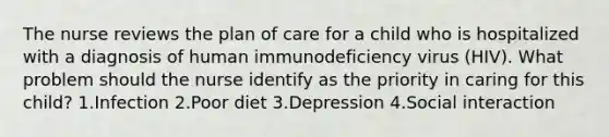 The nurse reviews the plan of care for a child who is hospitalized with a diagnosis of human immunodeficiency virus (HIV). What problem should the nurse identify as the priority in caring for this child? 1.Infection 2.Poor diet 3.Depression 4.Social interaction