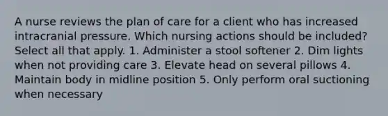 A nurse reviews the plan of care for a client who has increased intracranial pressure. Which nursing actions should be included? Select all that apply. 1. Administer a stool softener 2. Dim lights when not providing care 3. Elevate head on several pillows 4. Maintain body in midline position 5. Only perform oral suctioning when necessary