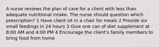 A nurse reviews the plan of care for a client with less than adequate nutritional intake. The nurse should question which prescription? 1 Have client sit in a chair for meals 2 Provide six small feedings in 24 hours 3 Give one can of diet supplement at 8:00 AM and 4:00 PM 4 Encourage the client's family members to bring food from home