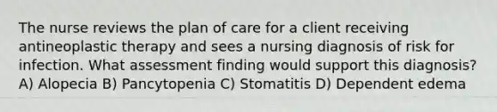 The nurse reviews the plan of care for a client receiving antineoplastic therapy and sees a nursing diagnosis of risk for infection. What assessment finding would support this diagnosis? A) Alopecia B) Pancytopenia C) Stomatitis D) Dependent edema