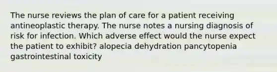 The nurse reviews the plan of care for a patient receiving antineoplastic therapy. The nurse notes a nursing diagnosis of risk for infection. Which adverse effect would the nurse expect the patient to exhibit? alopecia dehydration pancytopenia gastrointestinal toxicity