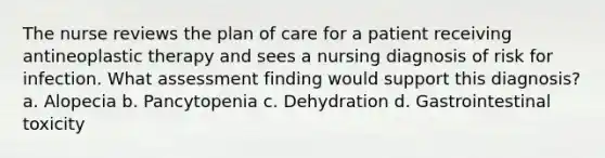 The nurse reviews the plan of care for a patient receiving antineoplastic therapy and sees a nursing diagnosis of risk for infection. What assessment finding would support this diagnosis? a. Alopecia b. Pancytopenia c. Dehydration d. Gastrointestinal toxicity