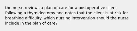 the nurse reviews a plan of care for a postoperative client following a thyroidectomy and notes that the client is at risk for breathing difficulty. which nursing intervention should the nurse include in the plan of care?