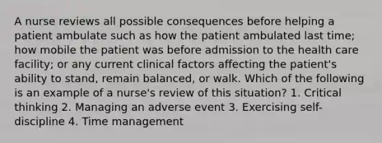 A nurse reviews all possible consequences before helping a patient ambulate such as how the patient ambulated last time; how mobile the patient was before admission to the health care facility; or any current clinical factors affecting the patient's ability to stand, remain balanced, or walk. Which of the following is an example of a nurse's review of this situation? 1. Critical thinking 2. Managing an adverse event 3. Exercising self-discipline 4. Time management