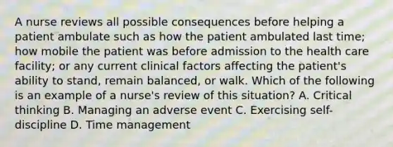 A nurse reviews all possible consequences before helping a patient ambulate such as how the patient ambulated last time; how mobile the patient was before admission to the health care facility; or any current clinical factors affecting the patient's ability to stand, remain balanced, or walk. Which of the following is an example of a nurse's review of this situation? A. Critical thinking B. Managing an adverse event C. Exercising self-discipline D. Time management