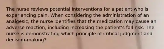 The nurse reviews potential interventions for a patient who is experiencing pain. When considering the administration of an analgesic, the nurse identifies that the medication may cause an adverse reaction, including increasing the patient's fall risk. The nurse is demonstrating which principle of critical judgment and decision-making?