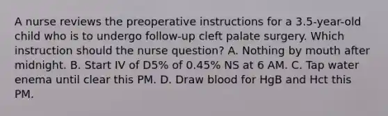 A nurse reviews the preoperative instructions for a 3.5-year-old child who is to undergo follow-up cleft palate surgery. Which instruction should the nurse question? A. Nothing by mouth after midnight. B. Start IV of D5% of 0.45% NS at 6 AM. C. Tap water enema until clear this PM. D. Draw blood for HgB and Hct this PM.