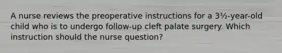 A nurse reviews the preoperative instructions for a 3½-year-old child who is to undergo follow-up cleft palate surgery. Which instruction should the nurse question?