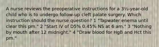 A nurse reviews the preoperative instructions for a 3½-year-old child who is to undergo follow-up cleft palate surgery. Which instruction should the nurse question? 1 "Tapwater enema until clear this pm." 2 "Start IV of D5% 0.45% NS at 6 am." 3 "Nothing by mouth after 12 midnight." 4 "Draw blood for HgB and Hct this pm."