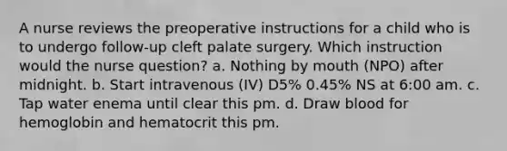 A nurse reviews the preoperative instructions for a child who is to undergo follow-up cleft palate surgery. Which instruction would the nurse question? a. Nothing by mouth (NPO) after midnight. b. Start intravenous (IV) D5% 0.45% NS at 6:00 am. c. Tap water enema until clear this pm. d. Draw blood for hemoglobin and hematocrit this pm.