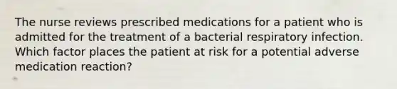 The nurse reviews prescribed medications for a patient who is admitted for the treatment of a bacterial respiratory infection. Which factor places the patient at risk for a potential adverse medication reaction?