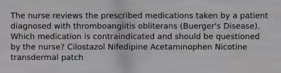 The nurse reviews the prescribed medications taken by a patient diagnosed with thromboangiitis obliterans (Buerger's Disease). Which medication is contraindicated and should be questioned by the nurse? Cilostazol Nifedipine Acetaminophen Nicotine transdermal patch