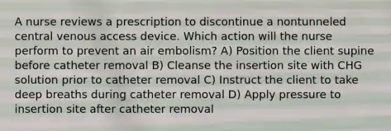 A nurse reviews a prescription to discontinue a nontunneled central venous access device. Which action will the nurse perform to prevent an air embolism? A) Position the client supine before catheter removal B) Cleanse the insertion site with CHG solution prior to catheter removal C) Instruct the client to take deep breaths during catheter removal D) Apply pressure to insertion site after catheter removal