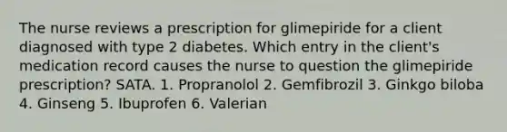 The nurse reviews a prescription for glimepiride for a client diagnosed with type 2 diabetes. Which entry in the client's medication record causes the nurse to question the glimepiride prescription? SATA. 1. Propranolol 2. Gemfibrozil 3. Ginkgo biloba 4. Ginseng 5. Ibuprofen 6. Valerian