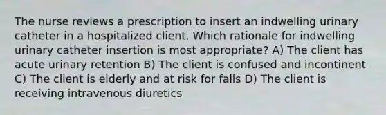 The nurse reviews a prescription to insert an indwelling urinary catheter in a hospitalized client. Which rationale for indwelling urinary catheter insertion is most appropriate? A) The client has acute urinary retention B) The client is confused and incontinent C) The client is elderly and at risk for falls D) The client is receiving intravenous diuretics