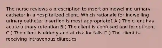 The nurse reviews a prescription to insert an indwelling urinary catheter in a hospitalized client. Which rationale for indwelling urinary catheter insertion is most appropriate? A.) The client has acute urinary retention B.) The client is confused and incontinent C.) The client is elderly and at risk for falls D.) The client is receiving intravenous diuretics