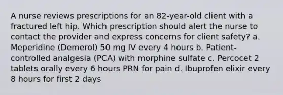 A nurse reviews prescriptions for an 82-year-old client with a fractured left hip. Which prescription should alert the nurse to contact the provider and express concerns for client safety? a. Meperidine (Demerol) 50 mg IV every 4 hours b. Patient-controlled analgesia (PCA) with morphine sulfate c. Percocet 2 tablets orally every 6 hours PRN for pain d. Ibuprofen elixir every 8 hours for first 2 days