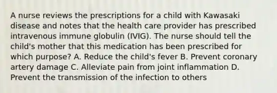 A nurse reviews the prescriptions for a child with Kawasaki disease and notes that the health care provider has prescribed intravenous immune globulin (IVIG). The nurse should tell the child's mother that this medication has been prescribed for which purpose? A. Reduce the child's fever B. Prevent coronary artery damage C. Alleviate pain from joint inflammation D. Prevent the transmission of the infection to others