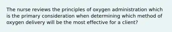 The nurse reviews the principles of oxygen administration which is the primary consideration when determining which method of oxygen delivery will be the most effective for a client?