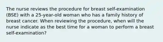 The nurse reviews the procedure for breast self-examination (BSE) with a 25-year-old woman who has a family history of breast cancer. When reviewing the procedure, when will the nurse indicate as the best time for a woman to perform a breast self-examination?