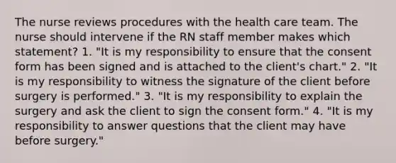 The nurse reviews procedures with the health care team. The nurse should intervene if the RN staff member makes which statement? 1. "It is my responsibility to ensure that the consent form has been signed and is attached to the client's chart." 2. "It is my responsibility to witness the signature of the client before surgery is performed." 3. "It is my responsibility to explain the surgery and ask the client to sign the consent form." 4. "It is my responsibility to answer questions that the client may have before surgery."