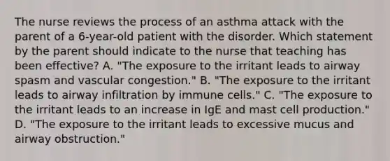 The nurse reviews the process of an asthma attack with the parent of a 6-year-old patient with the disorder. Which statement by the parent should indicate to the nurse that teaching has been effective? A. "The exposure to the irritant leads to airway spasm and vascular congestion." B. "The exposure to the irritant leads to airway infiltration by immune cells." C. "The exposure to the irritant leads to an increase in IgE and mast cell production." D. "The exposure to the irritant leads to excessive mucus and airway obstruction."