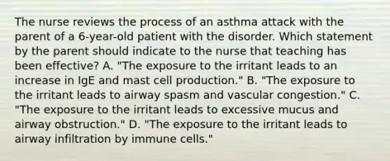 The nurse reviews the process of an asthma attack with the parent of a 6-year-old patient with the disorder. Which statement by the parent should indicate to the nurse that teaching has been effective? A. "The exposure to the irritant leads to an increase in IgE and mast cell production." B. "The exposure to the irritant leads to airway spasm and vascular congestion." C. "The exposure to the irritant leads to excessive mucus and airway obstruction." D. "The exposure to the irritant leads to airway infiltration by immune cells."