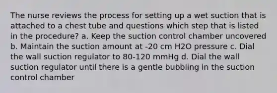 The nurse reviews the process for setting up a wet suction that is attached to a chest tube and questions which step that is listed in the procedure? a. Keep the suction control chamber uncovered b. Maintain the suction amount at -20 cm H2O pressure c. Dial the wall suction regulator to 80-120 mmHg d. Dial the wall suction regulator until there is a gentle bubbling in the suction control chamber