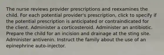 The nurse reviews provider prescriptions and reexamines the child. For each potential provider's prescription, click to specify if the potential prescription is anticipated or contraindicated for the client. Administer a corticosteroid. Administer an antibiotic. Prepare the child for an incision and drainage at the sting site. Administer antivenin. Instruct the family about the use of an epinephrine auto-injector.