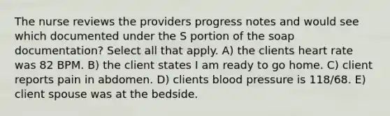 The nurse reviews the providers progress notes and would see which documented under the S portion of the soap documentation? Select all that apply. A) the clients heart rate was 82 BPM. B) the client states I am ready to go home. C) client reports pain in abdomen. D) clients blood pressure is 118/68. E) client spouse was at the bedside.