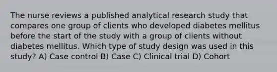 The nurse reviews a published analytical research study that compares one group of clients who developed diabetes mellitus before the start of the study with a group of clients without diabetes mellitus. Which type of study design was used in this study? A) Case control B) Case C) Clinical trial D) Cohort