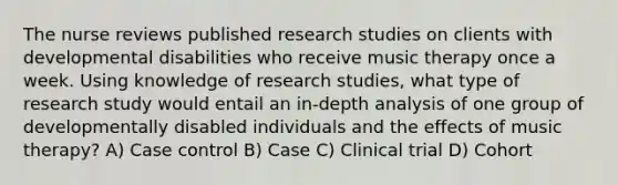 The nurse reviews published research studies on clients with developmental disabilities who receive music therapy once a week. Using knowledge of research studies, what type of research study would entail an in-depth analysis of one group of developmentally disabled individuals and the effects of music therapy? A) Case control B) Case C) Clinical trial D) Cohort