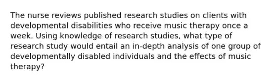 The nurse reviews published research studies on clients with developmental disabilities who receive music therapy once a week. Using knowledge of research studies, what type of research study would entail an in-depth analysis of one group of developmentally disabled individuals and the effects of music therapy?