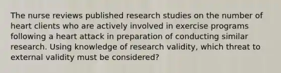 The nurse reviews published research studies on the number of heart clients who are actively involved in exercise programs following a heart attack in preparation of conducting similar research. Using knowledge of research validity, which threat to external validity must be considered?