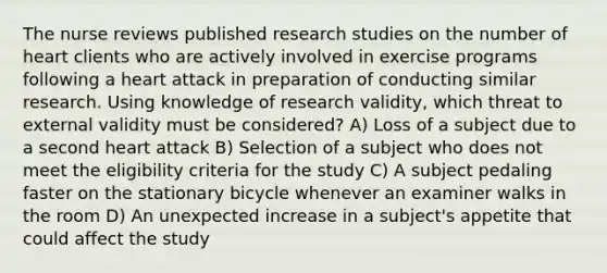 The nurse reviews published research studies on the number of heart clients who are actively involved in exercise programs following a heart attack in preparation of conducting similar research. Using knowledge of research validity, which threat to external validity must be considered? A) Loss of a subject due to a second heart attack B) Selection of a subject who does not meet the eligibility criteria for the study C) A subject pedaling faster on the stationary bicycle whenever an examiner walks in the room D) An unexpected increase in a subject's appetite that could affect the study