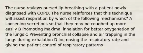 The nurse reviews pursed lip breathing with a patient newly diagnosed with COPD. The nurse reinforces that this technique will assist respiration by which of the following mechanisms? A Loosening secretions so that they may be coughed up more easily B Promoting maximal inhalation for better oxygenation of the lungs C Preventing bronchial collapse and air trapping in the lungs during exhalation D Increasing the respiratory rate and giving the patient control of respiratory patterns